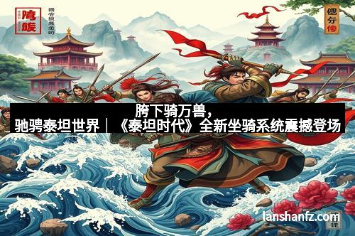 胯下骑万兽，驰骋泰坦世界｜《泰坦时代》全新坐骑系统震撼登场