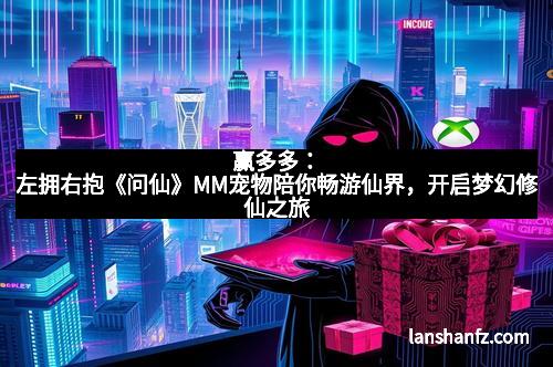 赢多多：左拥右抱《问仙》MM宠物陪你畅游仙界，开启梦幻修仙之旅